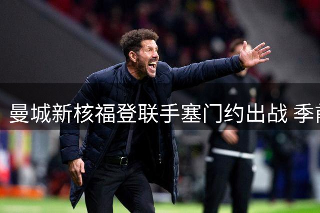 曼城新核福登联手塞门约出战 季前赛首发阵容全曝光