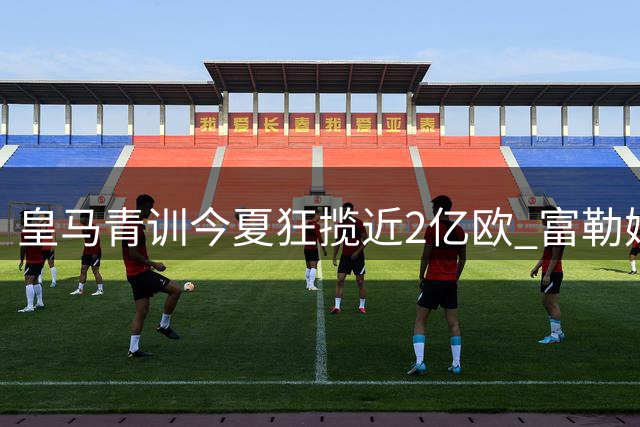 皇马青训今夏狂揽近2亿欧 富勒姆锁定第三名新援